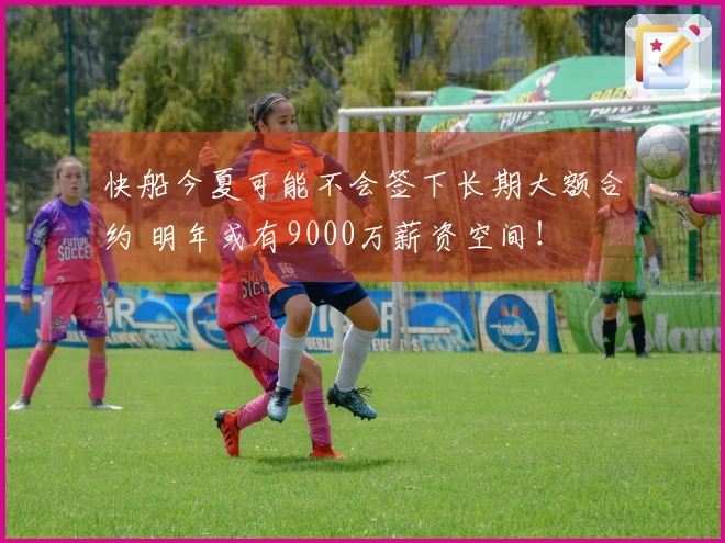 快船今夏可能不会签下长期大额合约 明年或有9000万薪资空间！