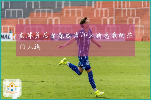 前球员尼尔森成为76人新总裁的热门人选