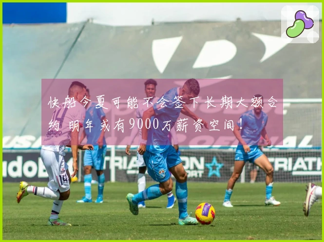 快船今夏可能不会签下长期大额合约 明年或有9000万薪资空间！